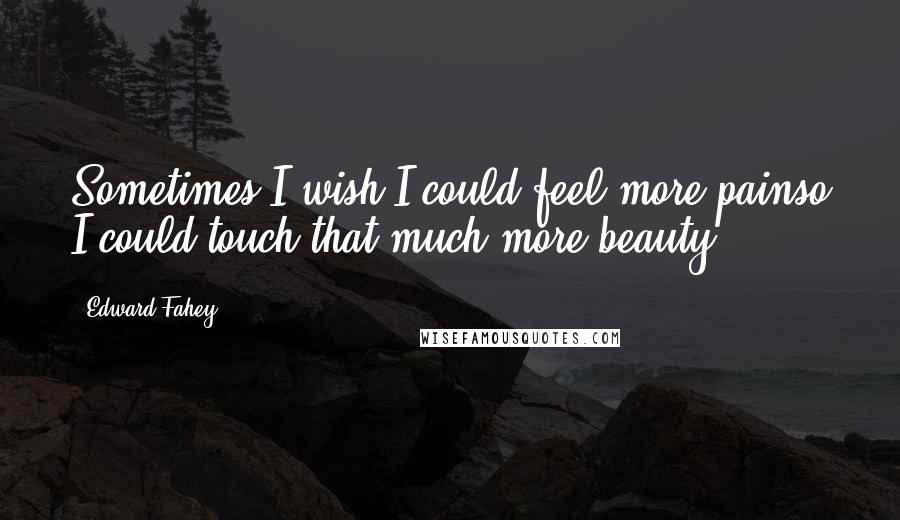 Edward Fahey Quotes: Sometimes I wish I could feel more painso I could touch that much more beauty.