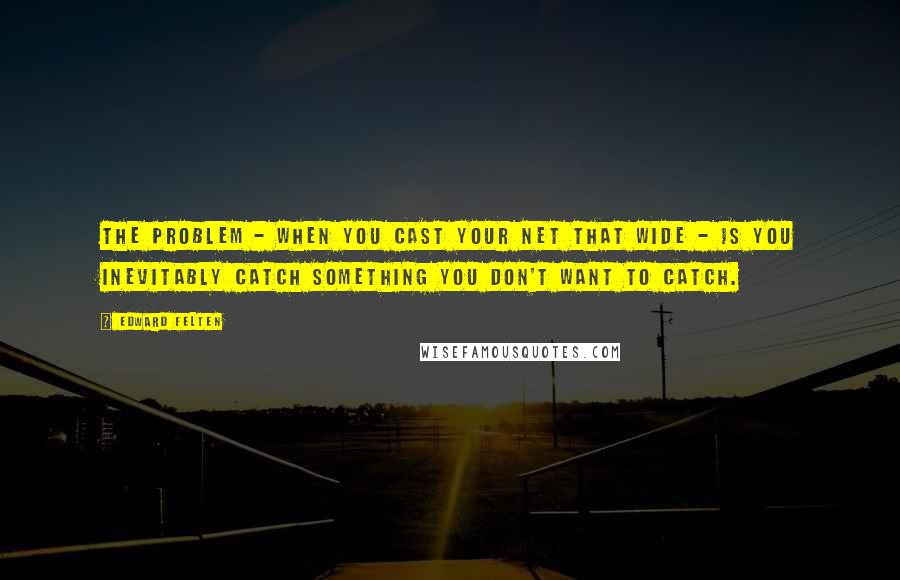 Edward Felten Quotes: The problem - when you cast your net that wide - is you inevitably catch something you don't want to catch.