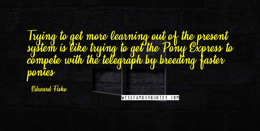 Edward Fiske Quotes: Trying to get more learning out of the present system is like trying to get the Pony Express to compete with the telegraph by breeding faster ponies.