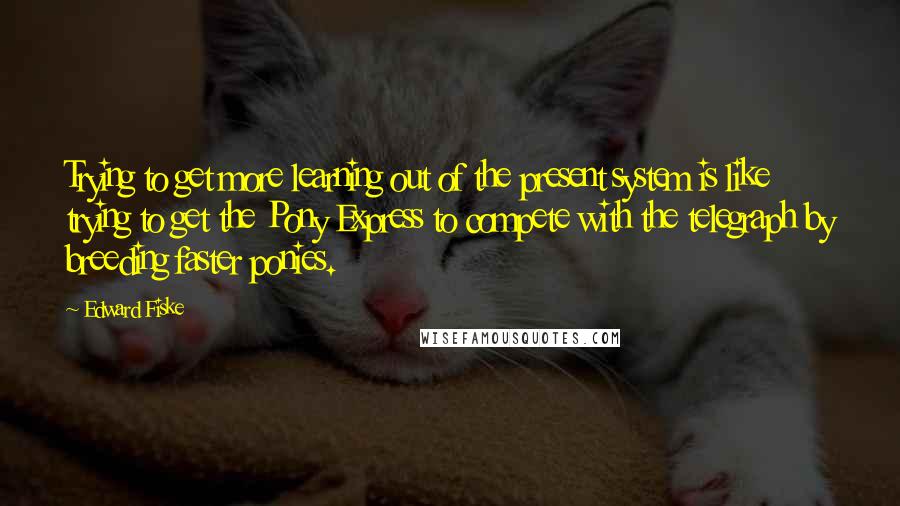 Edward Fiske Quotes: Trying to get more learning out of the present system is like trying to get the Pony Express to compete with the telegraph by breeding faster ponies.