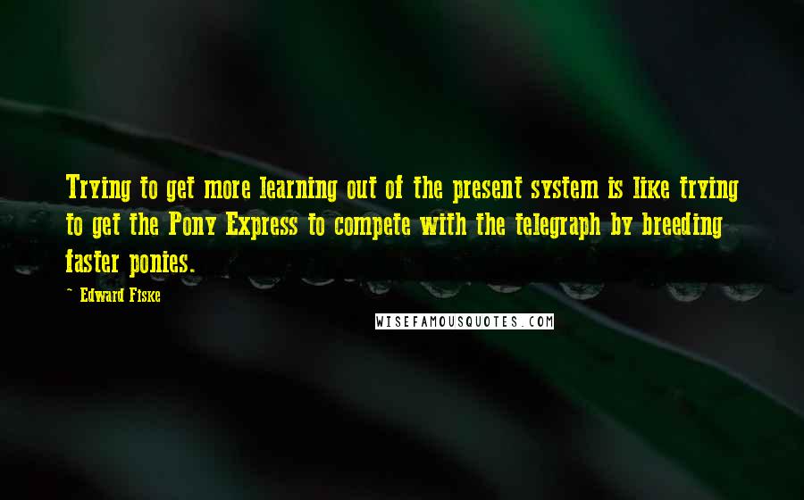 Edward Fiske Quotes: Trying to get more learning out of the present system is like trying to get the Pony Express to compete with the telegraph by breeding faster ponies.