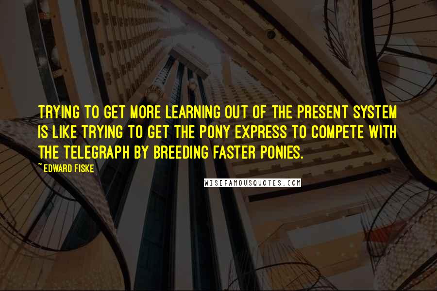 Edward Fiske Quotes: Trying to get more learning out of the present system is like trying to get the Pony Express to compete with the telegraph by breeding faster ponies.