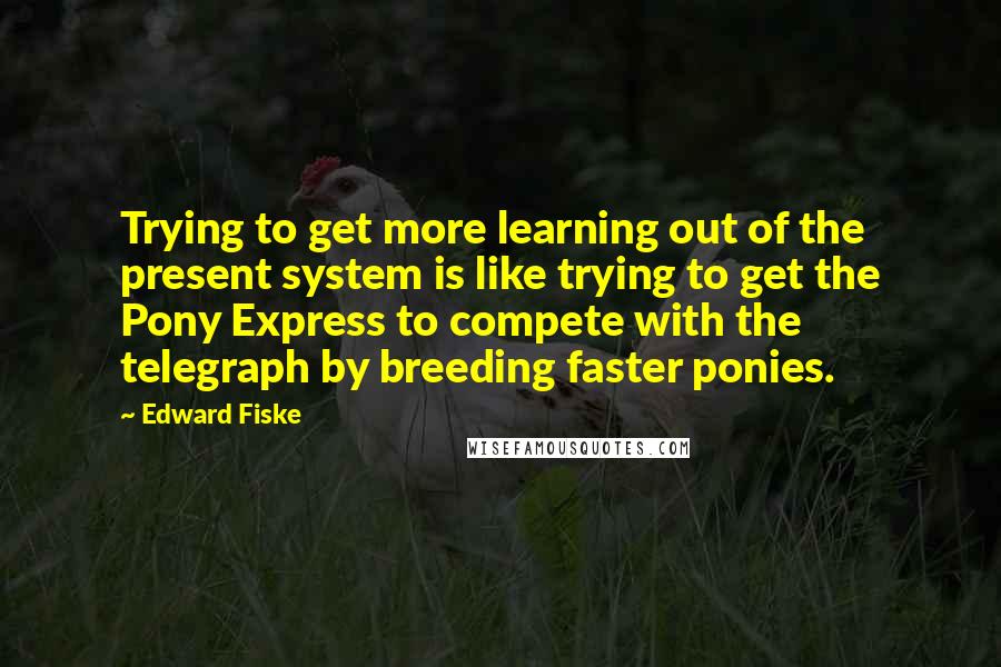 Edward Fiske Quotes: Trying to get more learning out of the present system is like trying to get the Pony Express to compete with the telegraph by breeding faster ponies.