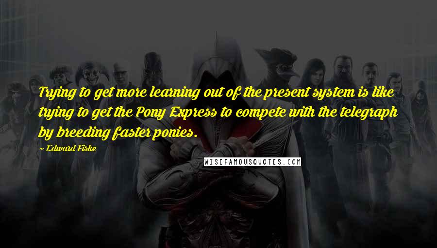 Edward Fiske Quotes: Trying to get more learning out of the present system is like trying to get the Pony Express to compete with the telegraph by breeding faster ponies.