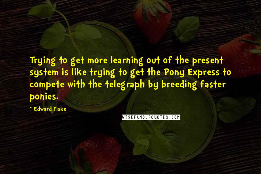 Edward Fiske Quotes: Trying to get more learning out of the present system is like trying to get the Pony Express to compete with the telegraph by breeding faster ponies.