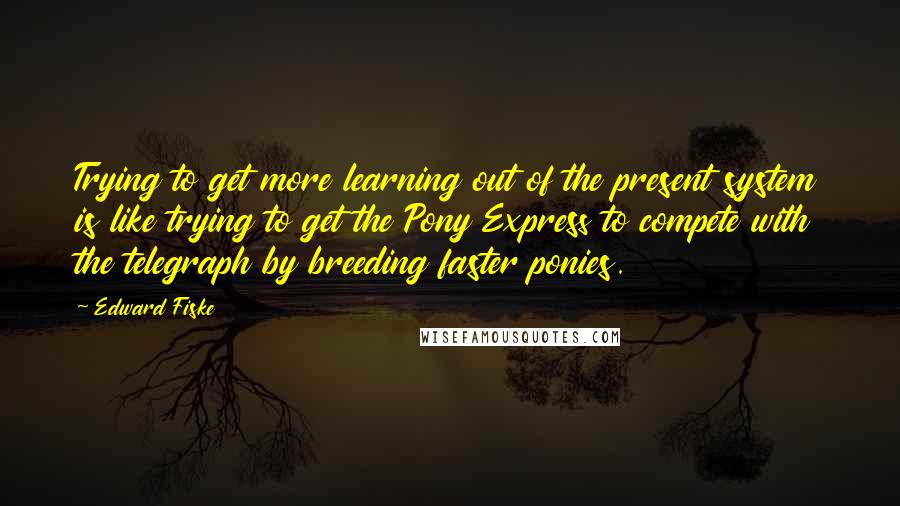 Edward Fiske Quotes: Trying to get more learning out of the present system is like trying to get the Pony Express to compete with the telegraph by breeding faster ponies.