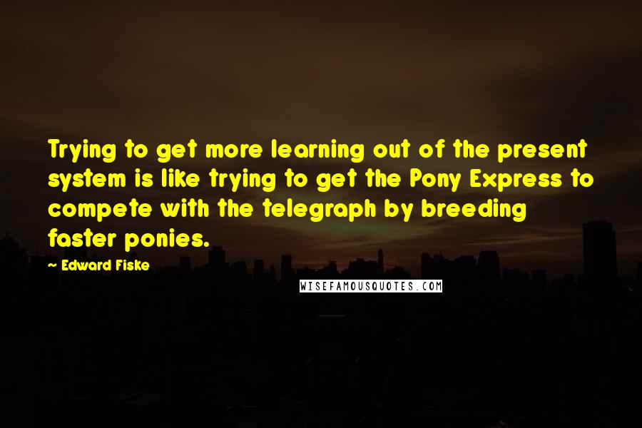 Edward Fiske Quotes: Trying to get more learning out of the present system is like trying to get the Pony Express to compete with the telegraph by breeding faster ponies.