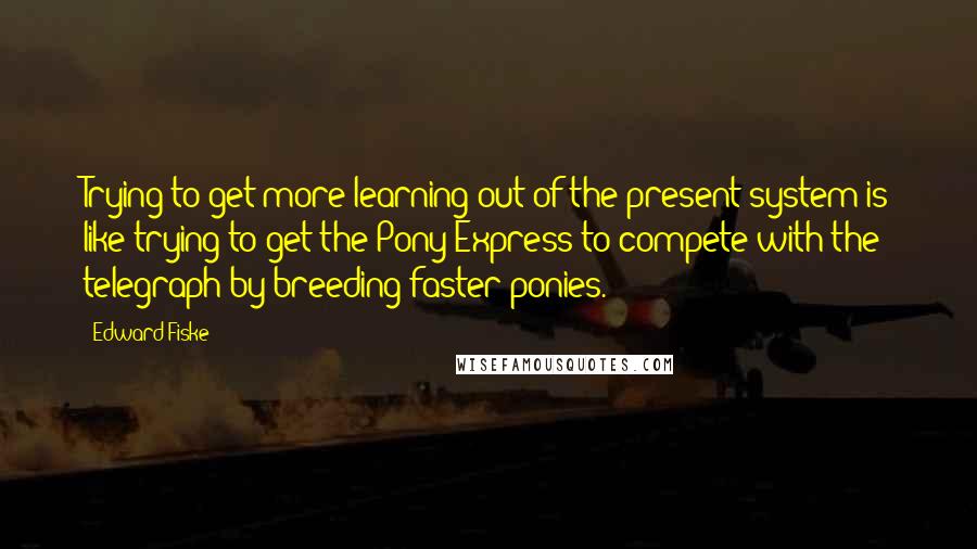 Edward Fiske Quotes: Trying to get more learning out of the present system is like trying to get the Pony Express to compete with the telegraph by breeding faster ponies.