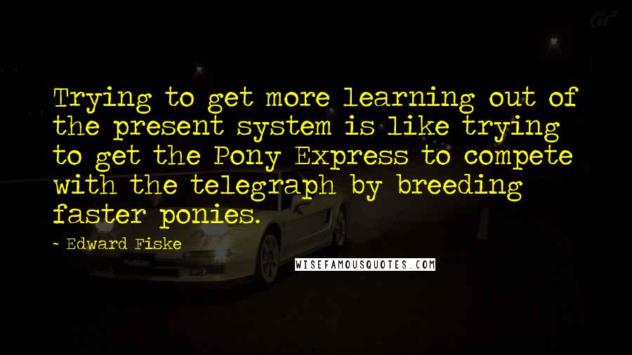 Edward Fiske Quotes: Trying to get more learning out of the present system is like trying to get the Pony Express to compete with the telegraph by breeding faster ponies.