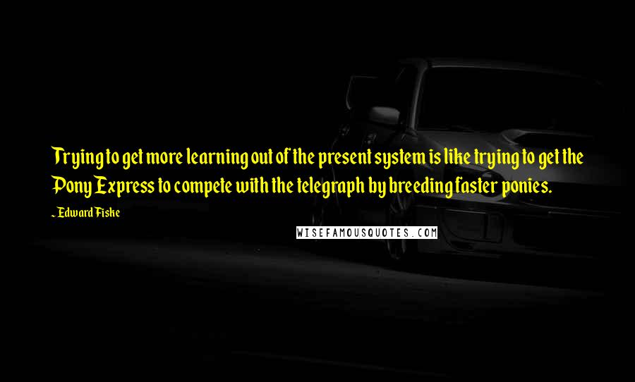 Edward Fiske Quotes: Trying to get more learning out of the present system is like trying to get the Pony Express to compete with the telegraph by breeding faster ponies.