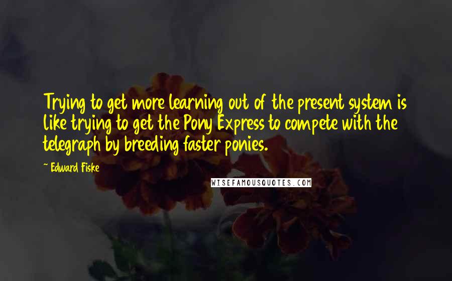 Edward Fiske Quotes: Trying to get more learning out of the present system is like trying to get the Pony Express to compete with the telegraph by breeding faster ponies.