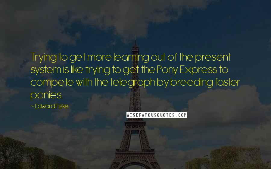 Edward Fiske Quotes: Trying to get more learning out of the present system is like trying to get the Pony Express to compete with the telegraph by breeding faster ponies.