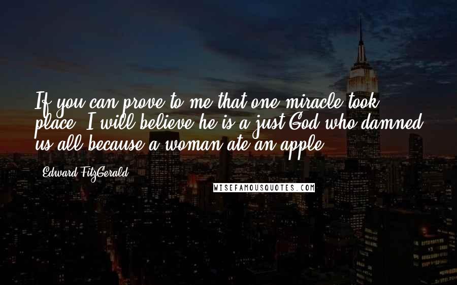 Edward FitzGerald Quotes: If you can prove to me that one miracle took place, I will believe he is a just God who damned us all because a woman ate an apple.