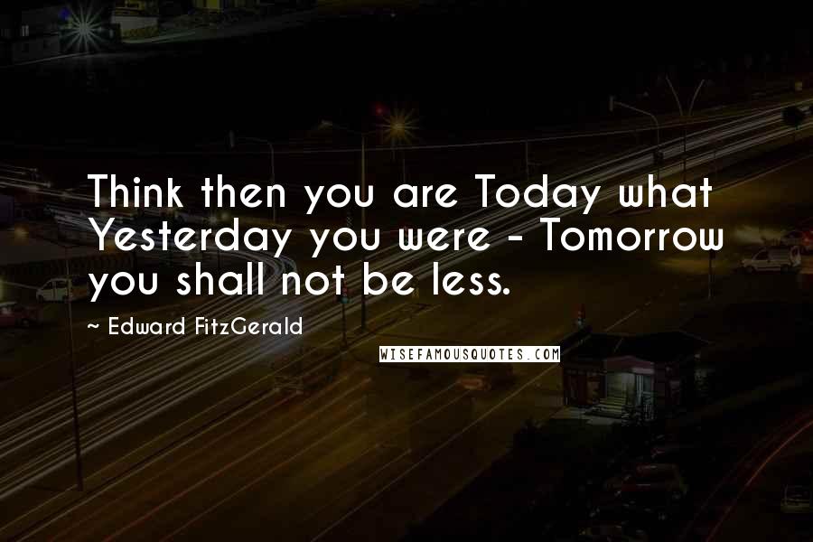 Edward FitzGerald Quotes: Think then you are Today what Yesterday you were - Tomorrow you shall not be less.