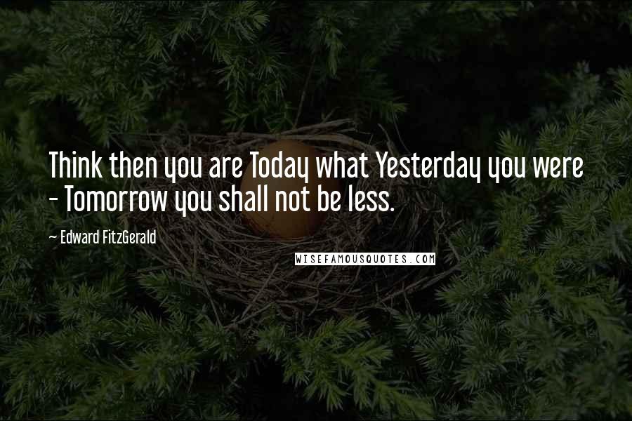 Edward FitzGerald Quotes: Think then you are Today what Yesterday you were - Tomorrow you shall not be less.