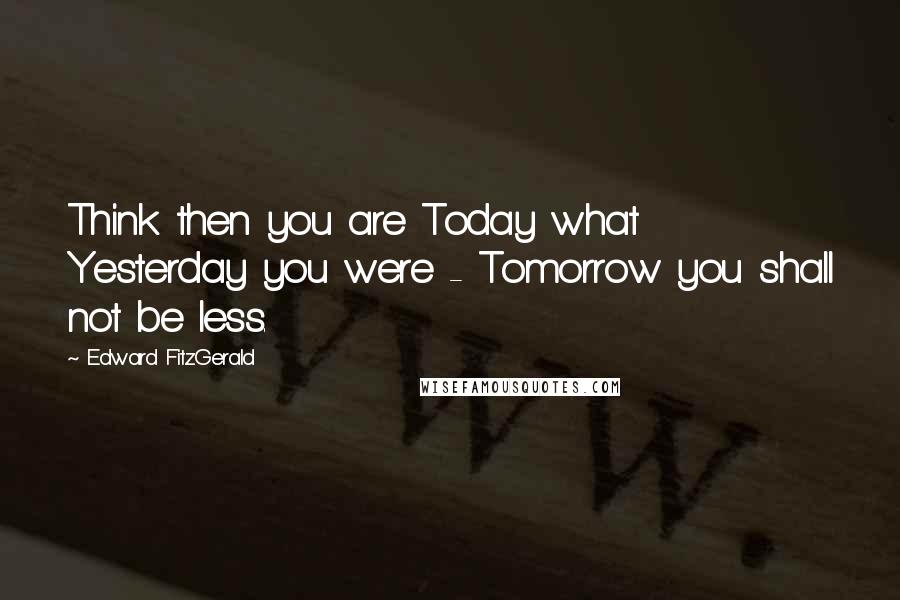 Edward FitzGerald Quotes: Think then you are Today what Yesterday you were - Tomorrow you shall not be less.