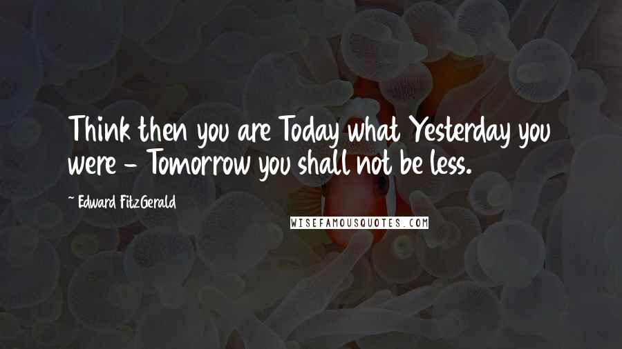 Edward FitzGerald Quotes: Think then you are Today what Yesterday you were - Tomorrow you shall not be less.