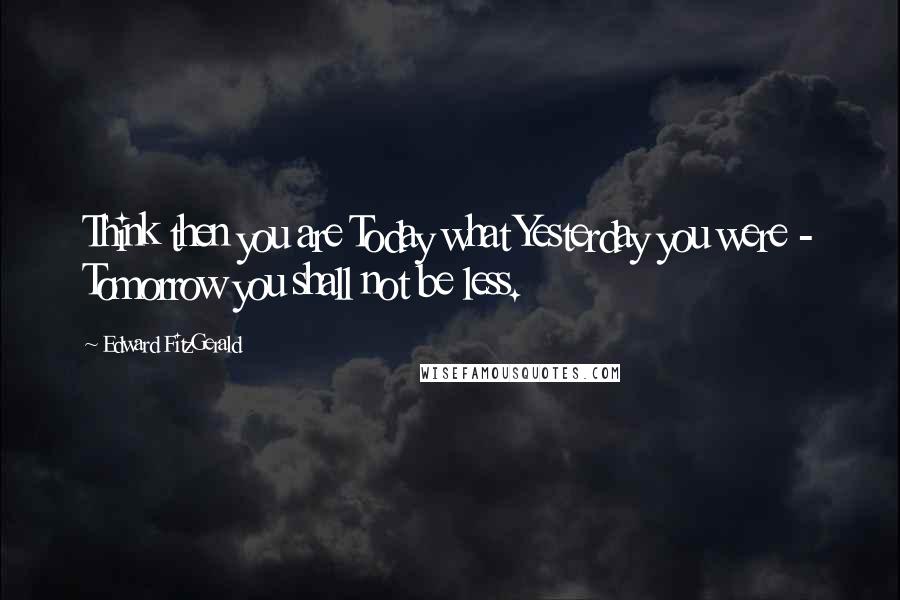 Edward FitzGerald Quotes: Think then you are Today what Yesterday you were - Tomorrow you shall not be less.