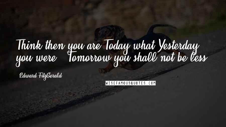 Edward FitzGerald Quotes: Think then you are Today what Yesterday you were - Tomorrow you shall not be less.