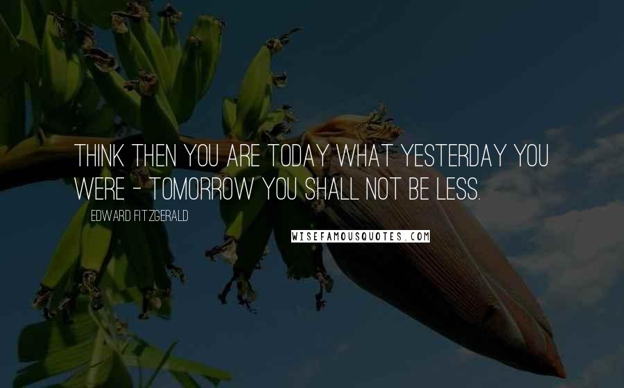 Edward FitzGerald Quotes: Think then you are Today what Yesterday you were - Tomorrow you shall not be less.