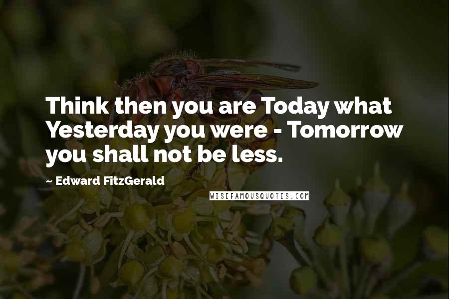 Edward FitzGerald Quotes: Think then you are Today what Yesterday you were - Tomorrow you shall not be less.