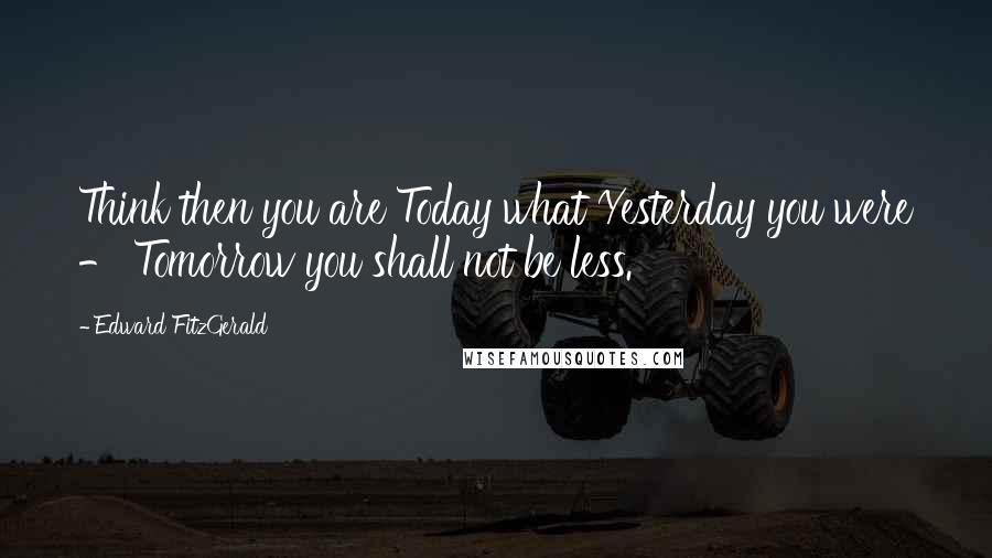 Edward FitzGerald Quotes: Think then you are Today what Yesterday you were - Tomorrow you shall not be less.