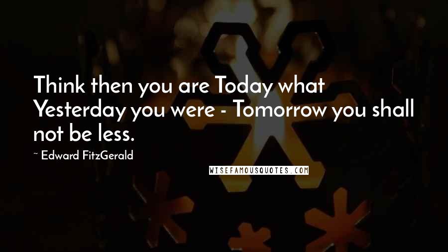 Edward FitzGerald Quotes: Think then you are Today what Yesterday you were - Tomorrow you shall not be less.