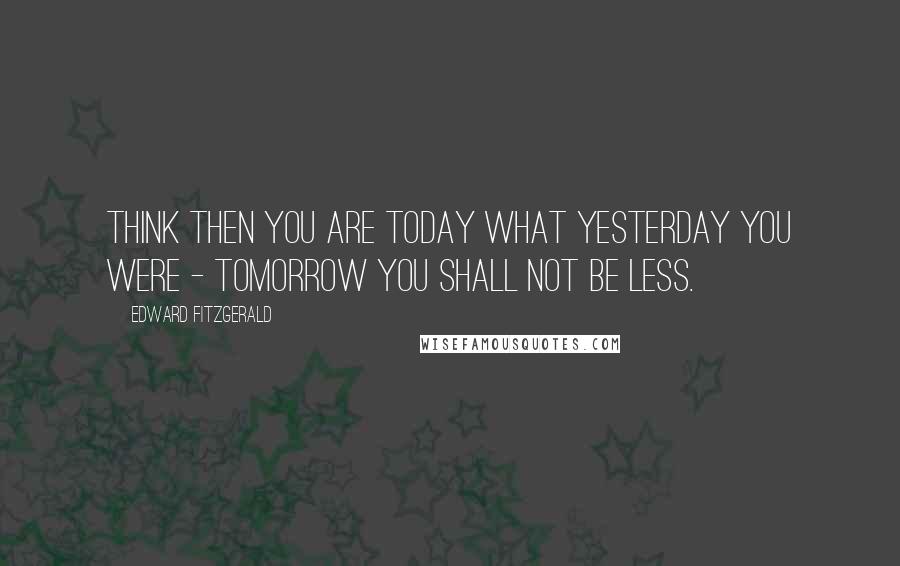 Edward FitzGerald Quotes: Think then you are Today what Yesterday you were - Tomorrow you shall not be less.