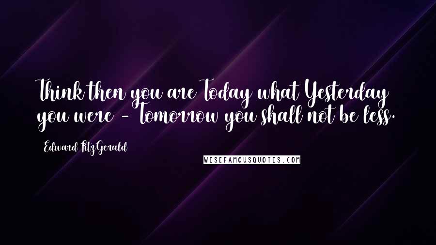 Edward FitzGerald Quotes: Think then you are Today what Yesterday you were - Tomorrow you shall not be less.