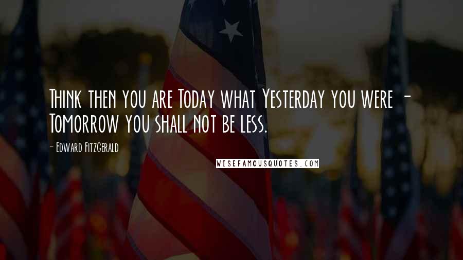 Edward FitzGerald Quotes: Think then you are Today what Yesterday you were - Tomorrow you shall not be less.