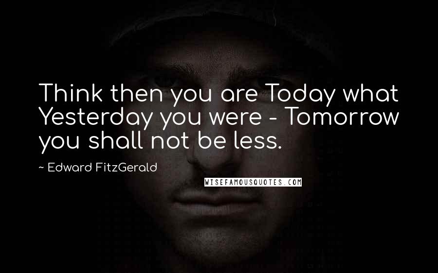 Edward FitzGerald Quotes: Think then you are Today what Yesterday you were - Tomorrow you shall not be less.