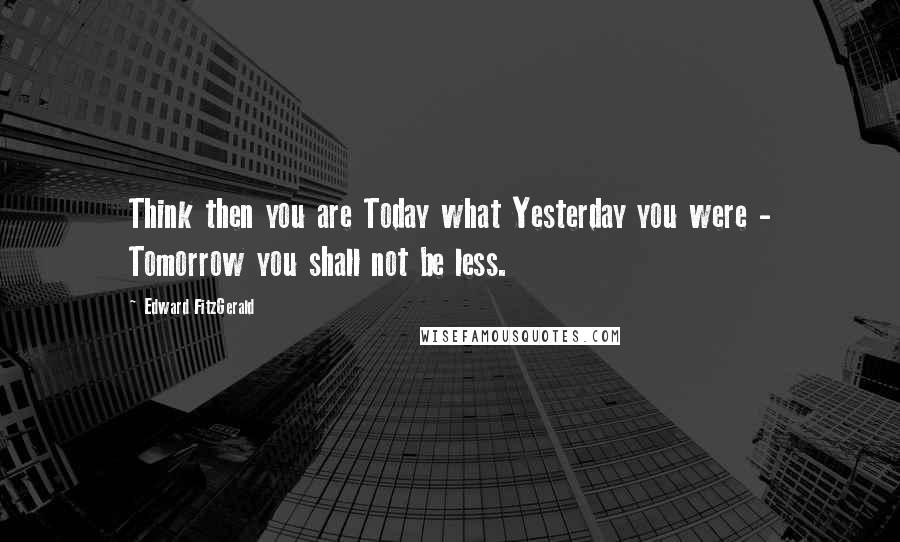 Edward FitzGerald Quotes: Think then you are Today what Yesterday you were - Tomorrow you shall not be less.