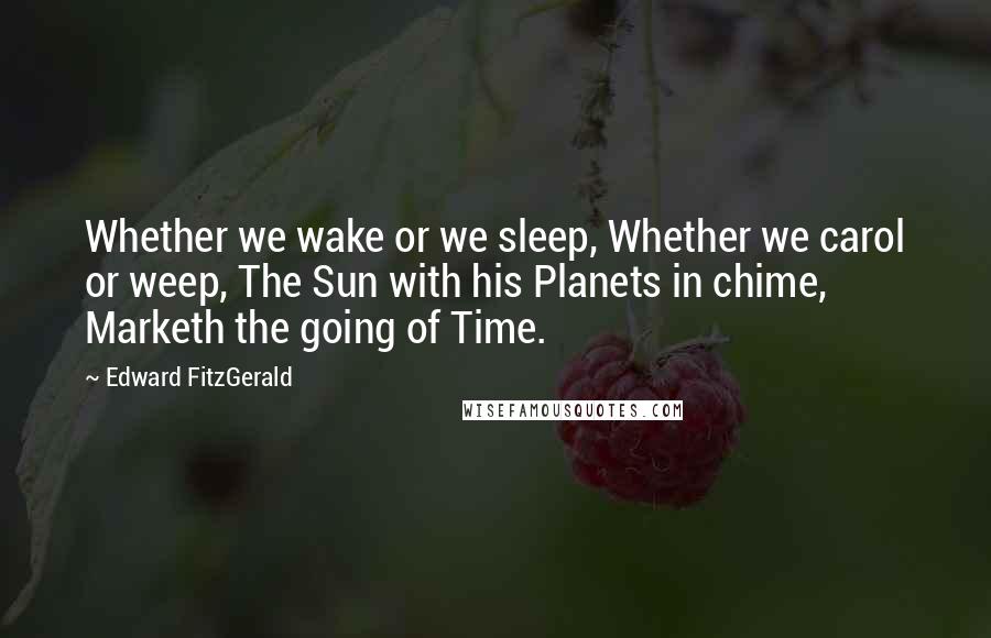 Edward FitzGerald Quotes: Whether we wake or we sleep, Whether we carol or weep, The Sun with his Planets in chime, Marketh the going of Time.