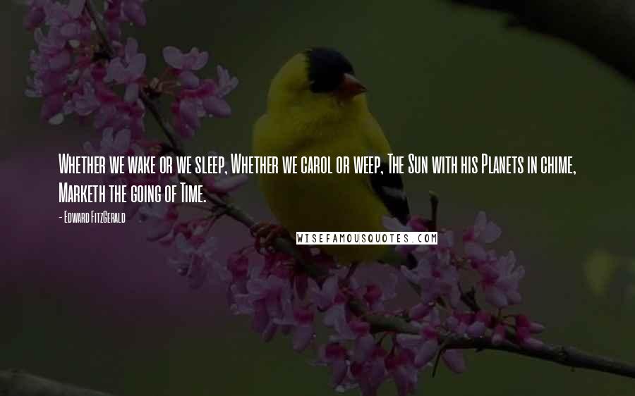 Edward FitzGerald Quotes: Whether we wake or we sleep, Whether we carol or weep, The Sun with his Planets in chime, Marketh the going of Time.