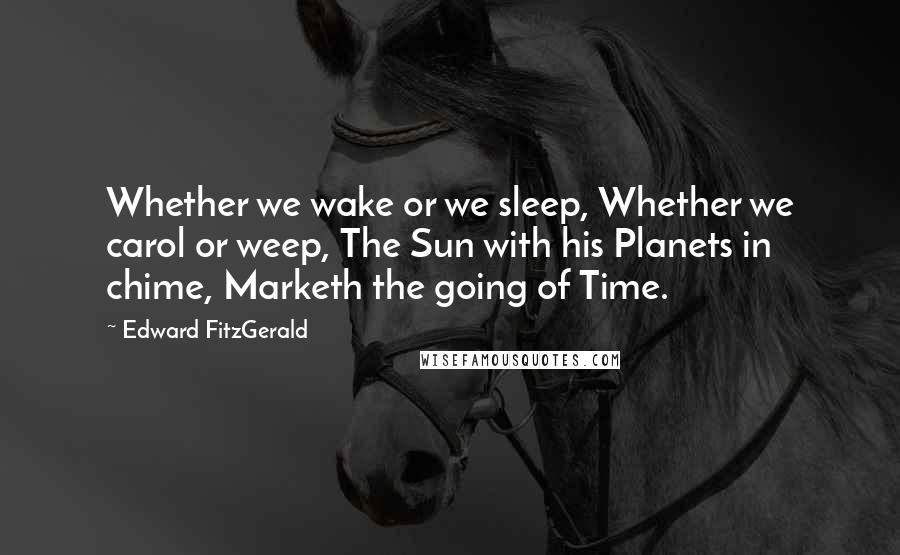 Edward FitzGerald Quotes: Whether we wake or we sleep, Whether we carol or weep, The Sun with his Planets in chime, Marketh the going of Time.