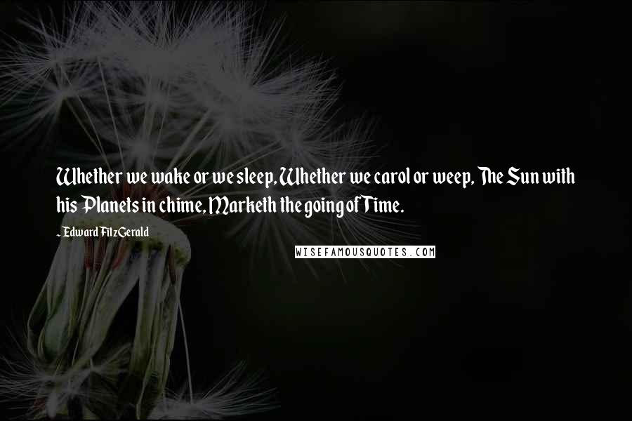 Edward FitzGerald Quotes: Whether we wake or we sleep, Whether we carol or weep, The Sun with his Planets in chime, Marketh the going of Time.