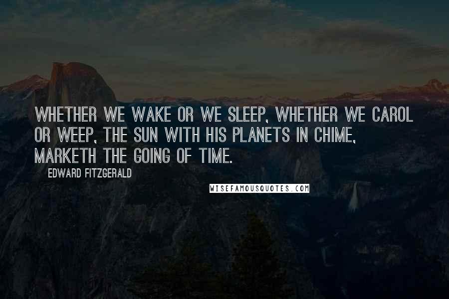 Edward FitzGerald Quotes: Whether we wake or we sleep, Whether we carol or weep, The Sun with his Planets in chime, Marketh the going of Time.