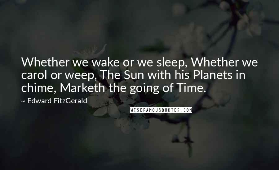 Edward FitzGerald Quotes: Whether we wake or we sleep, Whether we carol or weep, The Sun with his Planets in chime, Marketh the going of Time.