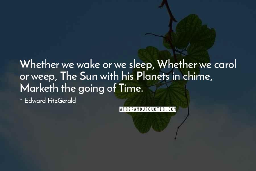 Edward FitzGerald Quotes: Whether we wake or we sleep, Whether we carol or weep, The Sun with his Planets in chime, Marketh the going of Time.