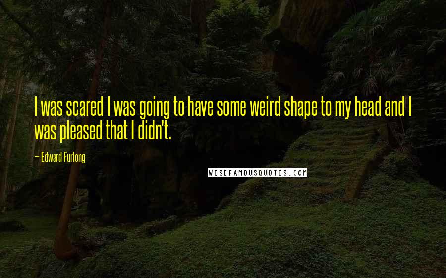 Edward Furlong Quotes: I was scared I was going to have some weird shape to my head and I was pleased that I didn't.