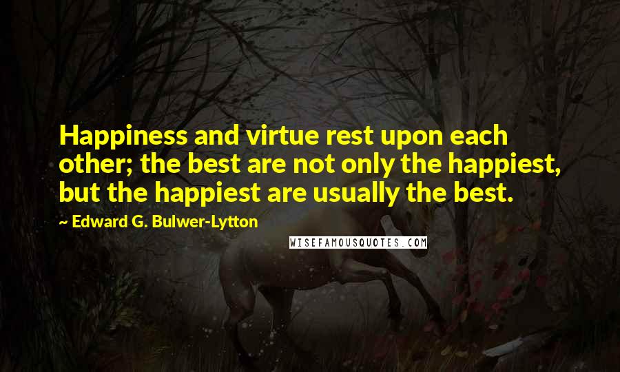 Edward G. Bulwer-Lytton Quotes: Happiness and virtue rest upon each other; the best are not only the happiest, but the happiest are usually the best.