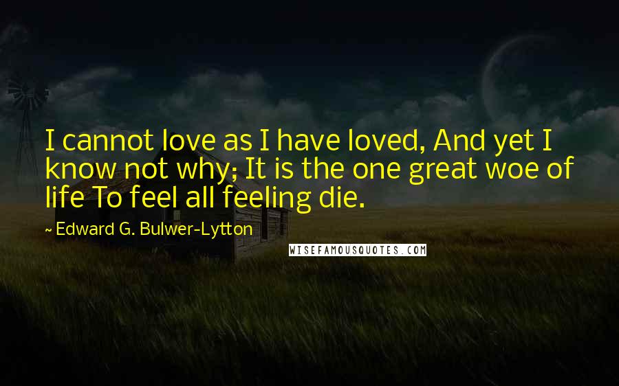 Edward G. Bulwer-Lytton Quotes: I cannot love as I have loved, And yet I know not why; It is the one great woe of life To feel all feeling die.