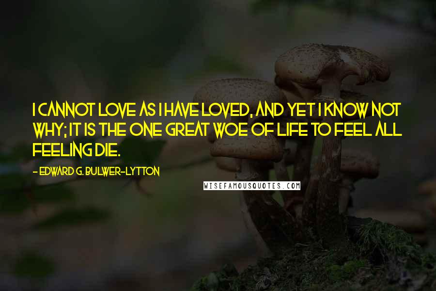 Edward G. Bulwer-Lytton Quotes: I cannot love as I have loved, And yet I know not why; It is the one great woe of life To feel all feeling die.