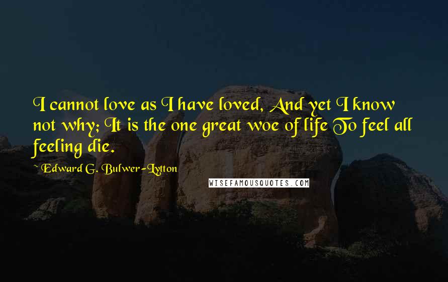 Edward G. Bulwer-Lytton Quotes: I cannot love as I have loved, And yet I know not why; It is the one great woe of life To feel all feeling die.