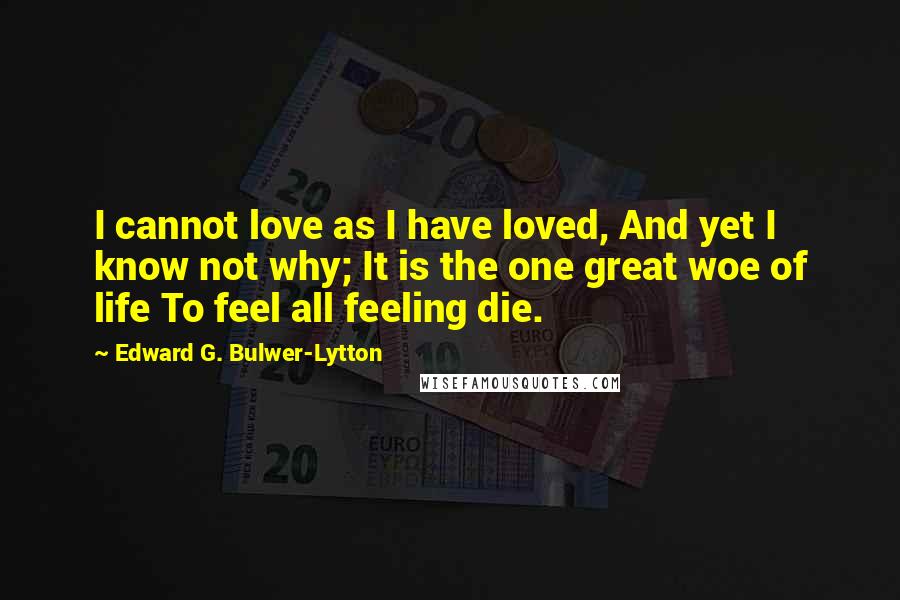 Edward G. Bulwer-Lytton Quotes: I cannot love as I have loved, And yet I know not why; It is the one great woe of life To feel all feeling die.