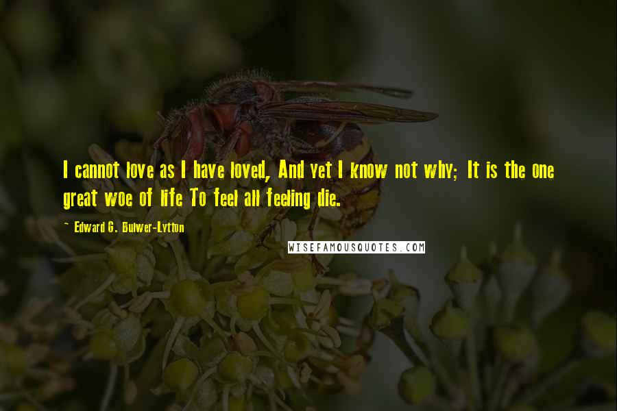 Edward G. Bulwer-Lytton Quotes: I cannot love as I have loved, And yet I know not why; It is the one great woe of life To feel all feeling die.