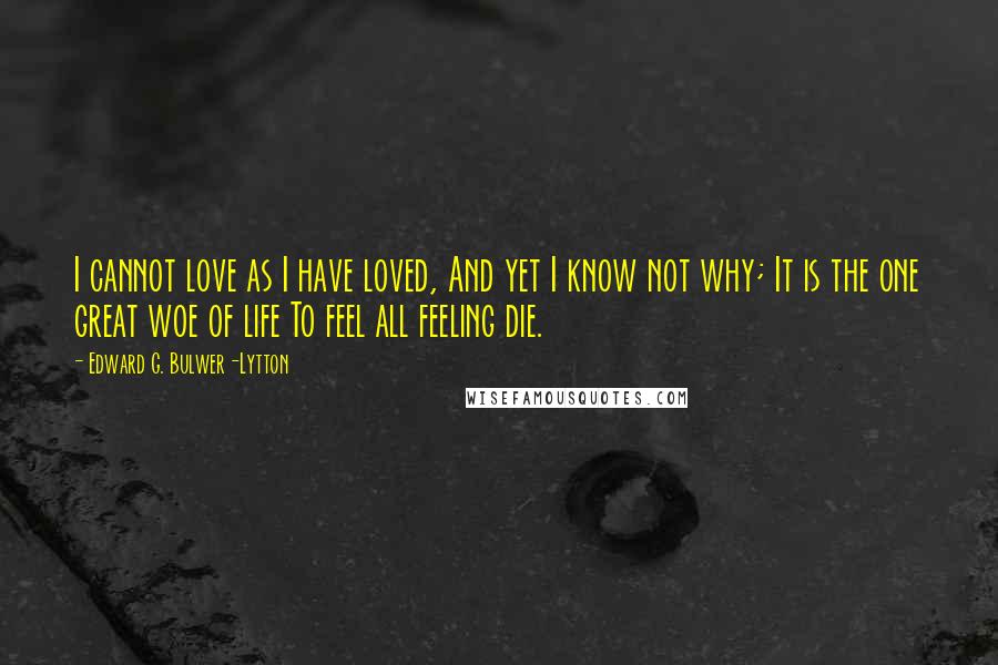 Edward G. Bulwer-Lytton Quotes: I cannot love as I have loved, And yet I know not why; It is the one great woe of life To feel all feeling die.