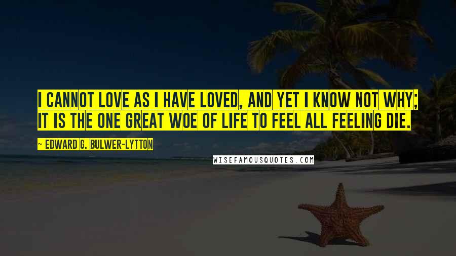 Edward G. Bulwer-Lytton Quotes: I cannot love as I have loved, And yet I know not why; It is the one great woe of life To feel all feeling die.