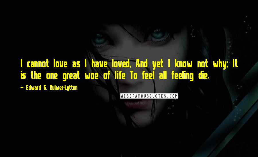 Edward G. Bulwer-Lytton Quotes: I cannot love as I have loved, And yet I know not why; It is the one great woe of life To feel all feeling die.