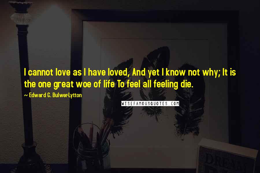 Edward G. Bulwer-Lytton Quotes: I cannot love as I have loved, And yet I know not why; It is the one great woe of life To feel all feeling die.